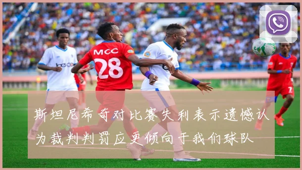 斯坦尼希奇对比赛失利表示遗憾认为裁判判罚应更倾向于我们球队