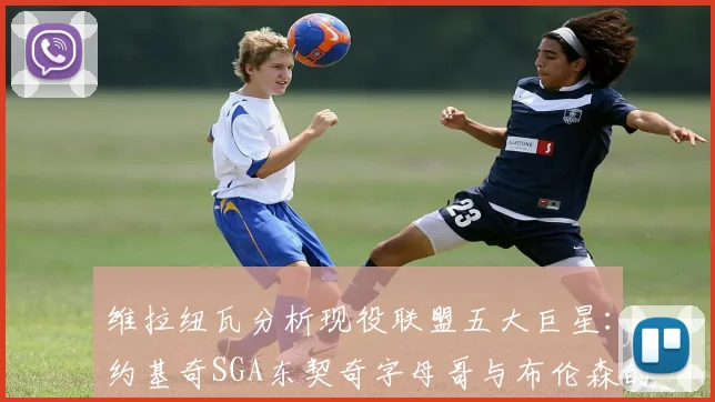 维拉纽瓦分析现役联盟五大巨星：约基奇SGA东契奇字母哥与布伦森的表现与影响