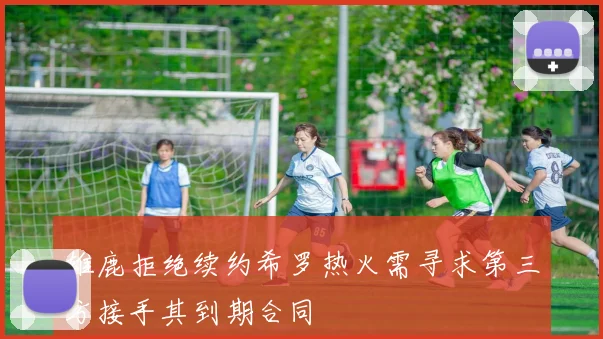 雄鹿拒绝续约希罗热火需寻求第三方接手其到期合同