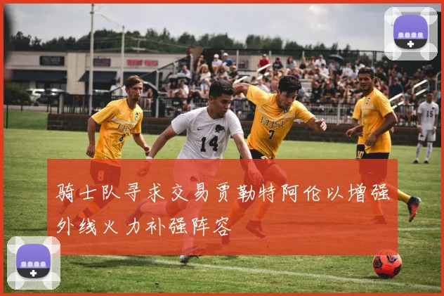 骑士队寻求交易贾勒特阿伦以增强外线火力补强阵容