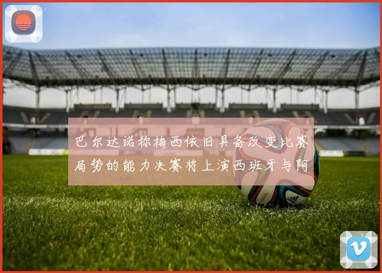 巴尔达诺称梅西依旧具备改变比赛局势的能力决赛将上演西班牙与阿根廷的对决