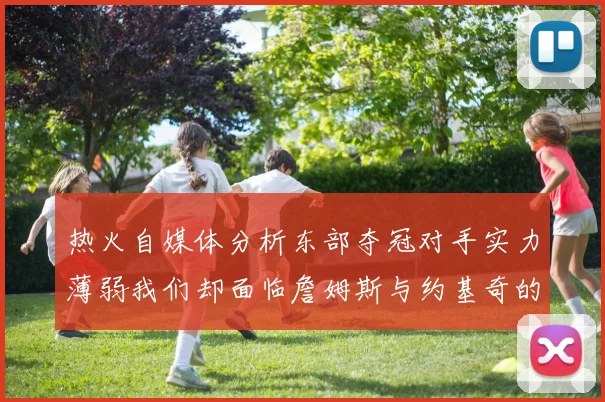 热火自媒体分析东部夺冠对手实力薄弱我们却面临詹姆斯与约基奇的挑战